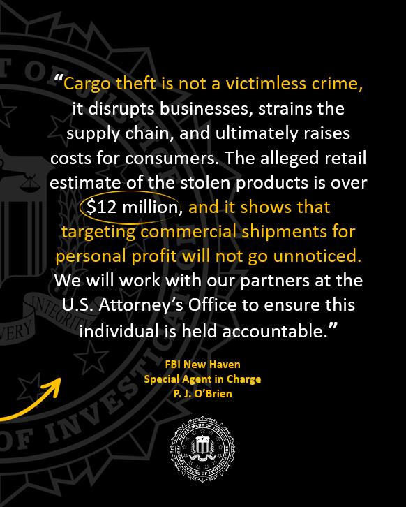 Statement from Special Agent in Charge P. J. O'Brien from FBI New Haven:
"Cargo theft is not a victimless crime, it disrupts businesses, strains the supply chain, and ultimately raises costs for consumers. The alleged retail estimate of the stolen products is over $12 million, and it shows that targeting commercial shipments for personal profit will not go unnoticed. We will work with our partners at the U.S. Attorney's Office to ensure this individual is held accountable."